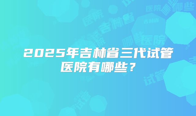 2025年吉林省三代试管医院有哪些？