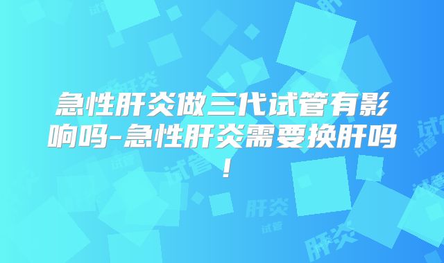 急性肝炎做三代试管有影响吗-急性肝炎需要换肝吗!