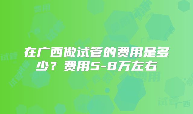 在广西做试管的费用是多少?费用5-8万左右