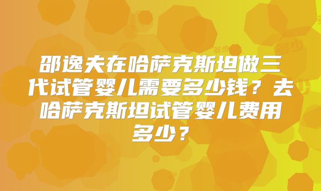 邵逸夫在哈萨克斯坦做三代试管婴儿需要多少钱?去哈萨克斯坦试管婴儿费用多少?