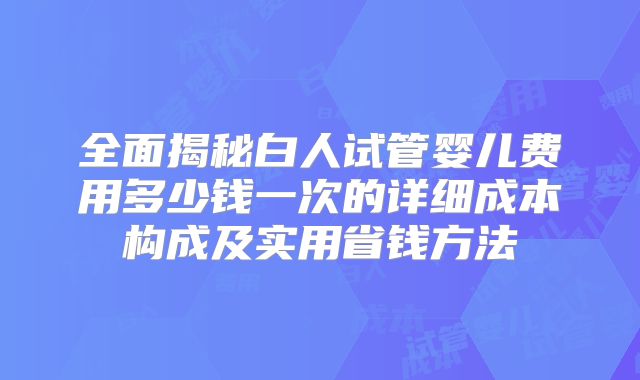 全面揭秘白人试管婴儿费用多少钱一次的详细成本构成及实用省钱方法