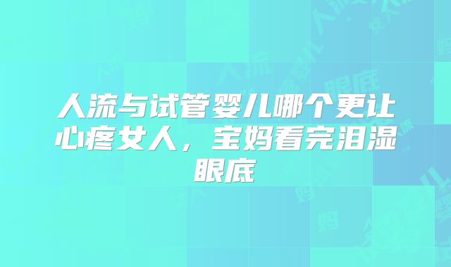 人流与试管婴儿哪个更让心疼女人,宝妈看完泪湿眼底