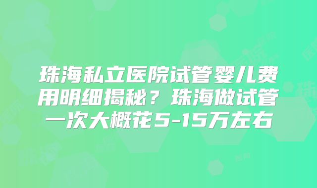 珠海私立医院试管婴儿费用明细揭秘?珠海做试管一次大概花5-15万左右