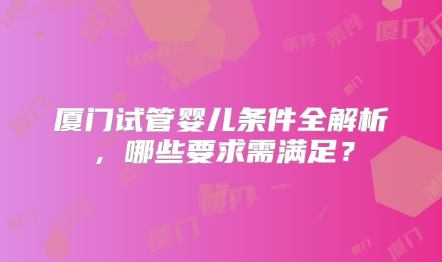 厦门试管婴儿条件全解析,哪些要求需满足?