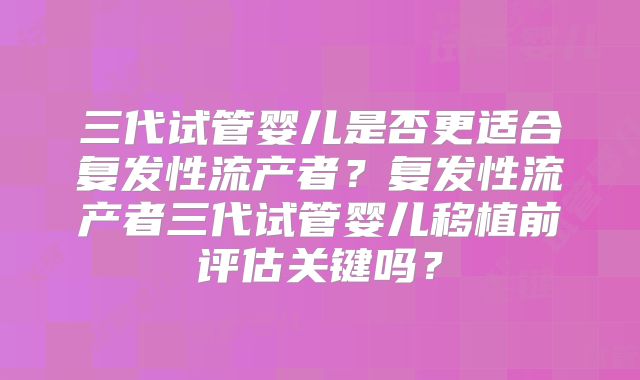 三代试管婴儿是否更适合复发性流产者?复发性流产者三代试管婴儿移植前评估关键吗?