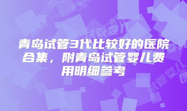 青岛试管3代比较好的医院合集，附青岛试管婴儿费用明细参考