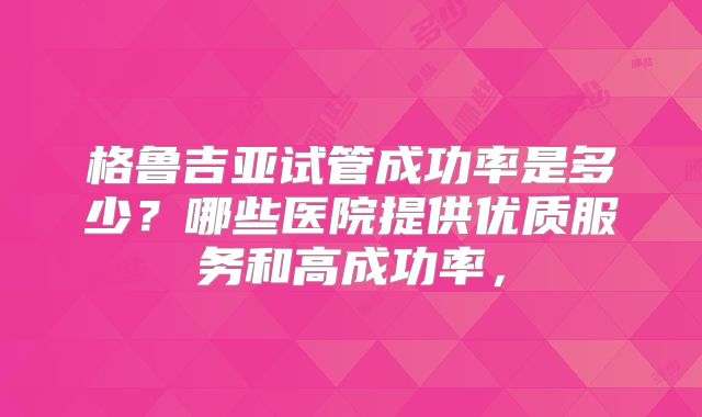 格鲁吉亚试管成功率是多少?哪些医院提供优质服务和高成功率,