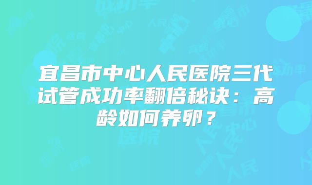 宜昌市中心人民医院三代试管成功率翻倍秘诀:高龄如何养卵?