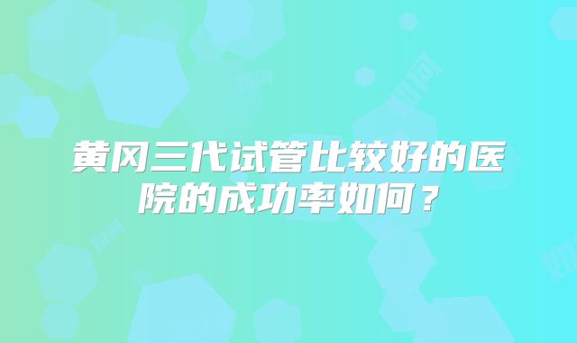 黄冈三代试管比较好的医院的成功率如何?