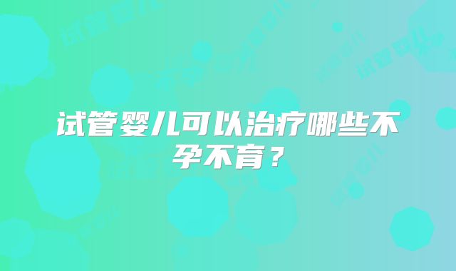 试管婴儿可以治疗哪些不孕不育？