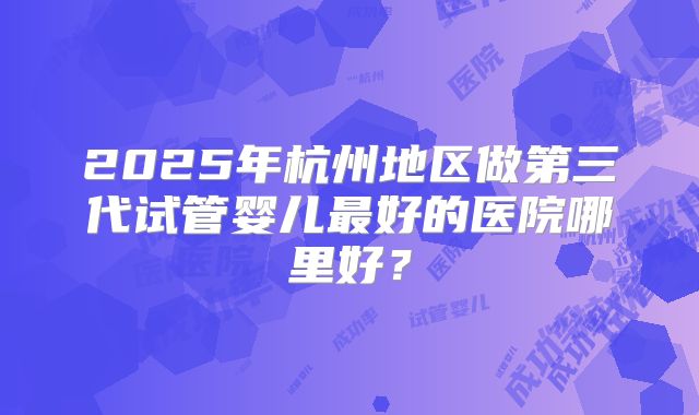 2025年杭州地区做第三代试管婴儿最好的医院哪里好?