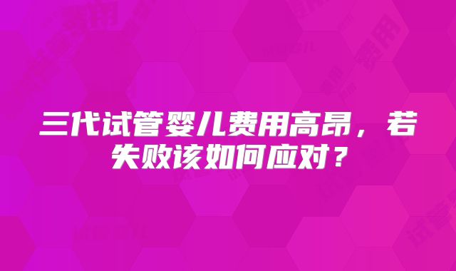 三代试管婴儿费用高昂，若失败该如何应对？