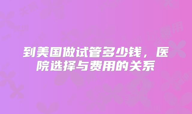 到美国做试管多少钱，医院选择与费用的关系
