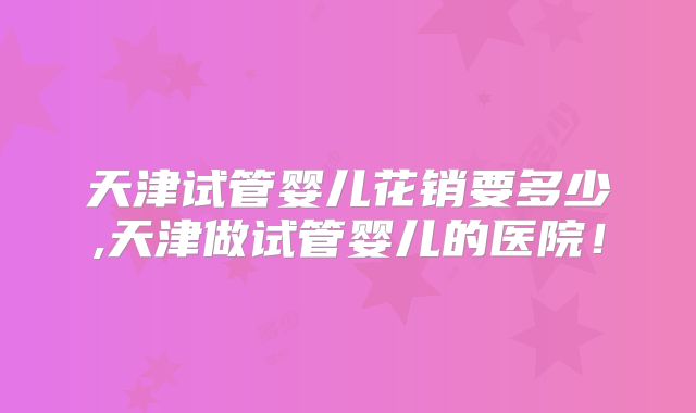 天津试管婴儿花销要多少,天津做试管婴儿的医院!