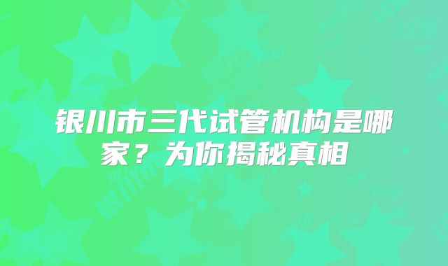 银川市三代试管机构是哪家?为你揭秘真相