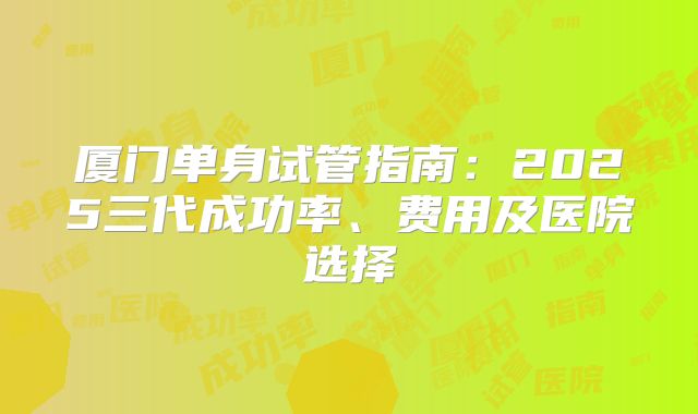 厦门单身试管指南:2025三代成功率、费用及医院选择