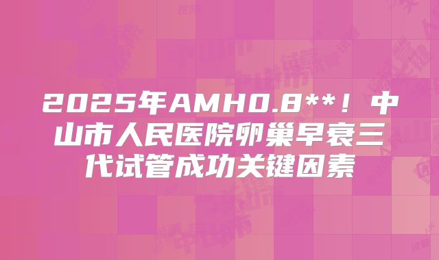 2025年AMH0.8**！中山市人民医院卵巢早衰三代试管成功关键因素