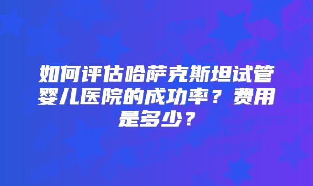 如何评估哈萨克斯坦试管婴儿医院的成功率?费用是多少?