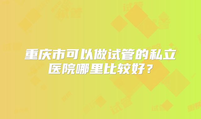 重庆市可以做试管的私立医院哪里比较好?