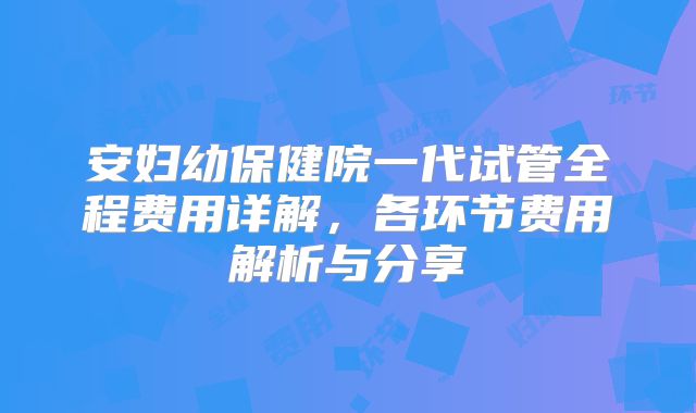 安妇幼保健院一代试管全程费用详解,各环节费用解析与分享