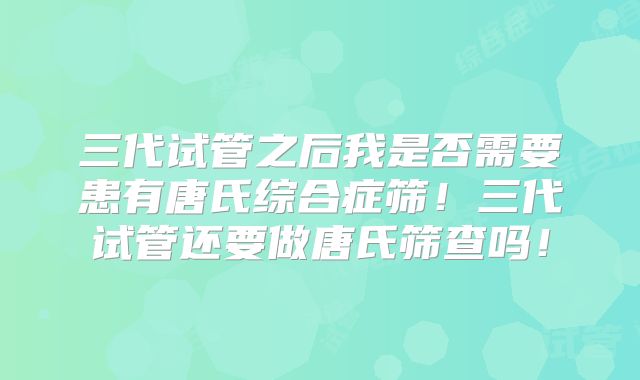三代试管之后我是否需要患有唐氏综合症筛！三代试管还要做唐氏筛查吗！