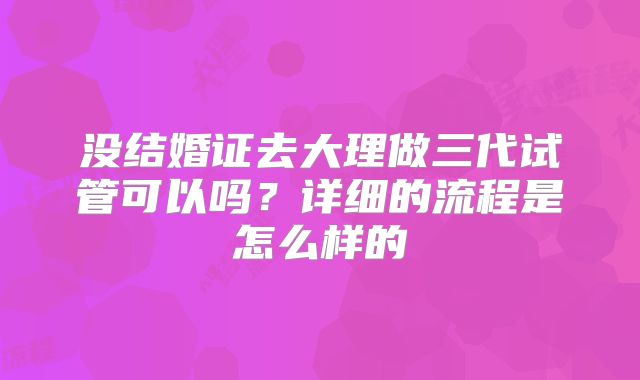 没结婚证去大理做三代试管可以吗?详细的流程是怎么样的