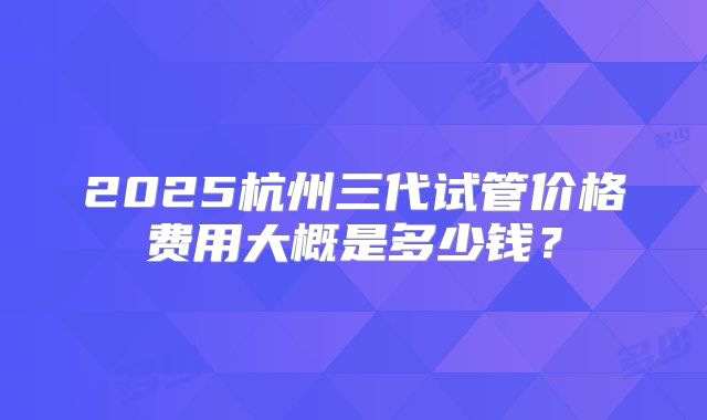 2025杭州三代试管价格费用大概是多少钱?