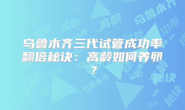 乌鲁木齐三代试管成功率翻倍秘诀:高龄如何养卵?