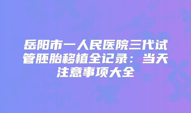岳阳市一人民医院三代试管胚胎移植全记录：当天注意事项大全