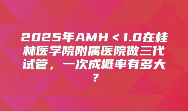 2025年AMH<1.0在桂林医学院附属医院做三代试管,一次成概率有多大?