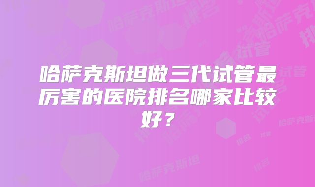哈萨克斯坦做三代试管最厉害的医院排名哪家比较好？