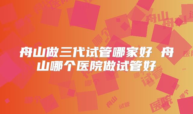 舟山做三代试管哪家好 舟山哪个医院做试管好