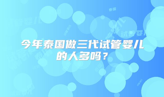 今年泰国做三代试管婴儿的人多吗?