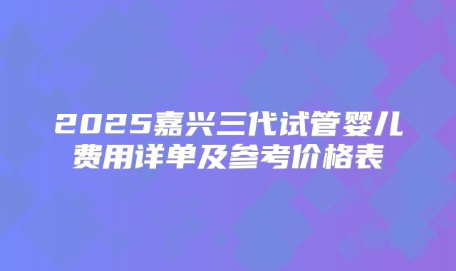 2025嘉兴三代试管婴儿费用详单及参考价格表