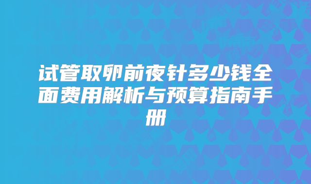 试管取卵前夜针多少钱全面费用解析与预算指南手册