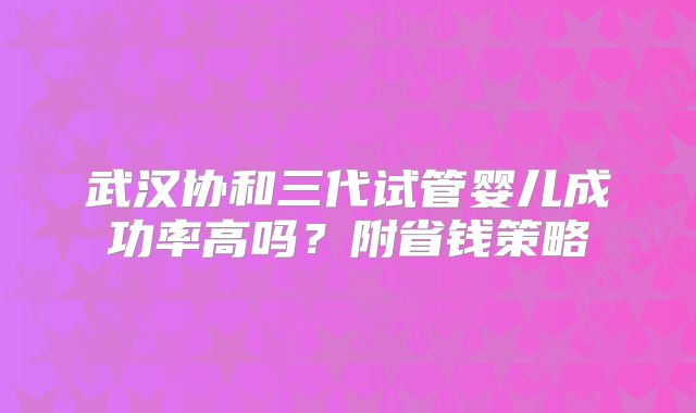武汉协和三代试管婴儿成功率高吗？附省钱策略
