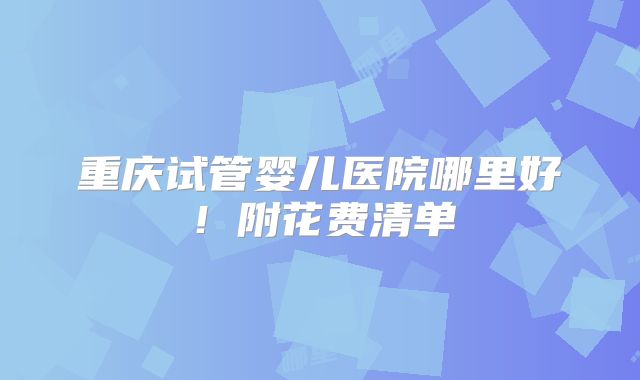 重庆试管婴儿医院哪里好!附花费清单