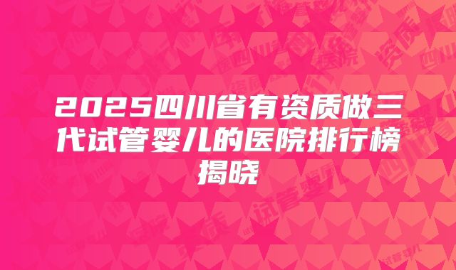 2025四川省有资质做三代试管婴儿的医院排行榜揭晓
