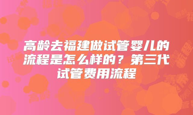 高龄去福建做试管婴儿的流程是怎么样的？第三代试管费用流程