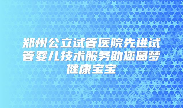 郑州公立试管医院先进试管婴儿技术服务助您圆梦健康宝宝