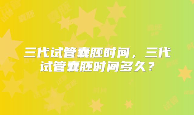 三代试管囊胚时间,三代试管囊胚时间多久?