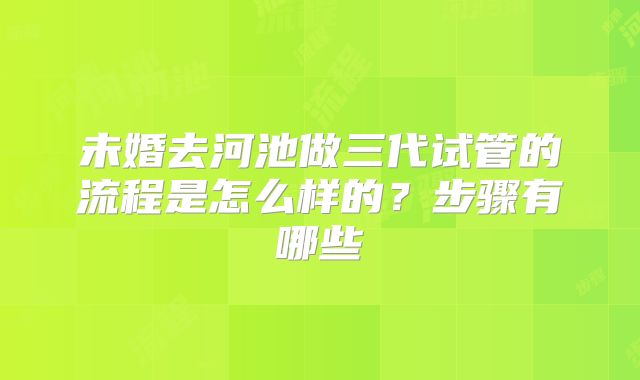 未婚去河池做三代试管的流程是怎么样的?步骤有哪些