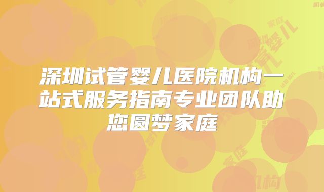 深圳试管婴儿医院机构一站式服务指南专业团队助您圆梦家庭