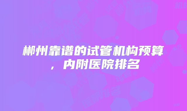 郴州靠谱的试管机构预算,内附医院排名