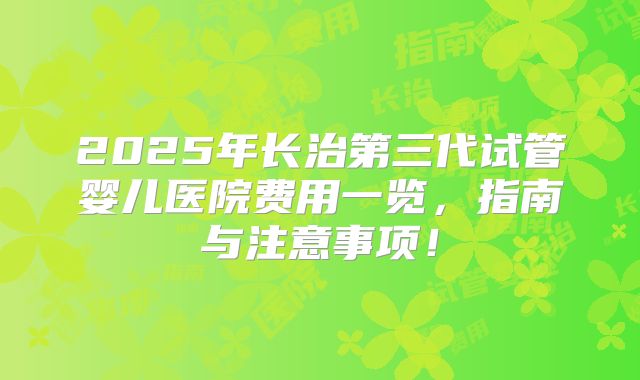 2025年长治第三代试管婴儿医院费用一览,指南与注意事项!