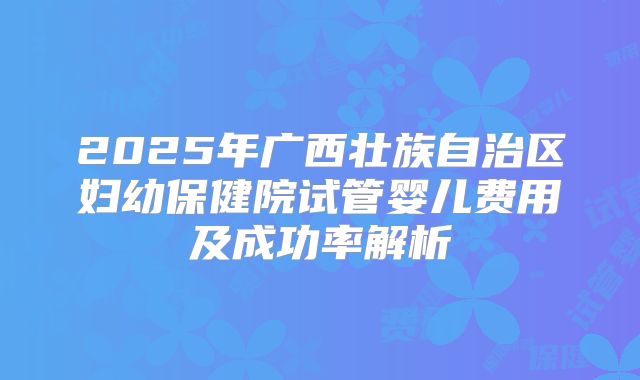 2025年广西壮族自治区妇幼保健院试管婴儿费用及成功率解析