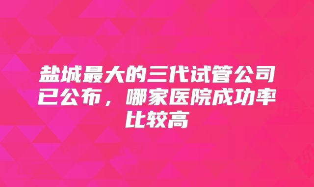 盐城最大的三代试管公司已公布，哪家医院成功率比较高