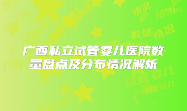 广西私立试管婴儿医院数量盘点及分布情况解析