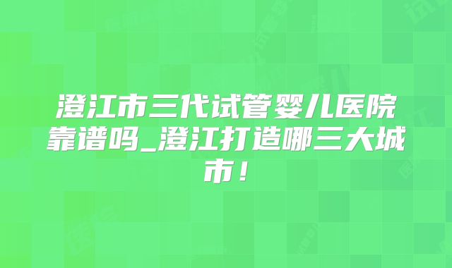 澄江市三代试管婴儿医院靠谱吗_澄江打造哪三大城市！