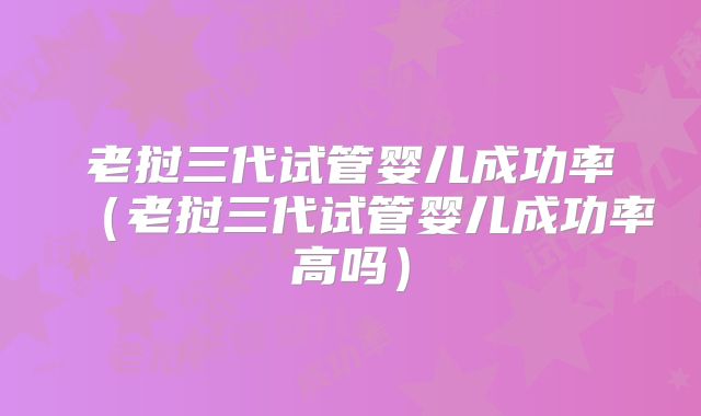 老挝三代试管婴儿成功率(老挝三代试管婴儿成功率高吗)